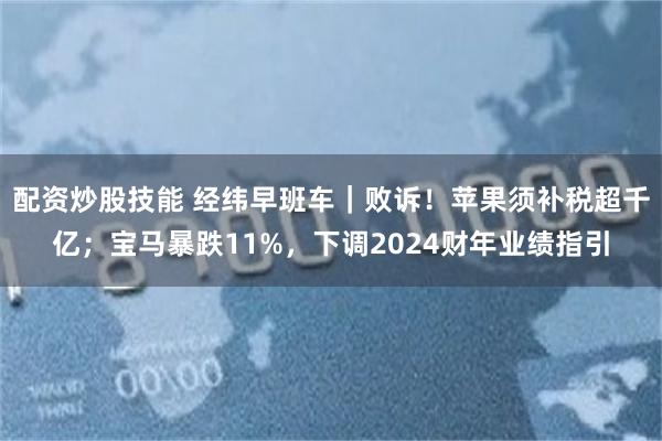 配资炒股技能 经纬早班车｜败诉！苹果须补税超千亿；宝马暴跌11%，下调2024财年业绩指引