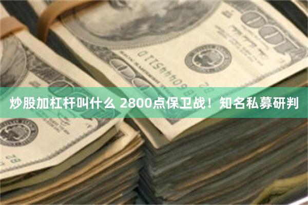 炒股加杠杆叫什么 2800点保卫战！知名私募研判