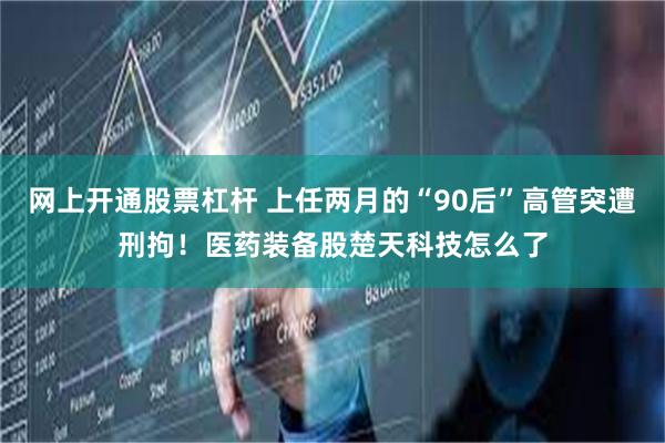 网上开通股票杠杆 上任两月的“90后”高管突遭刑拘！医药装备股楚天科技怎么了