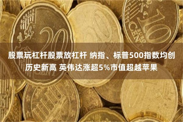 股票玩杠杆股票放杠杆 纳指、标普500指数均创历史新高 英伟达涨超5%市值超越苹果