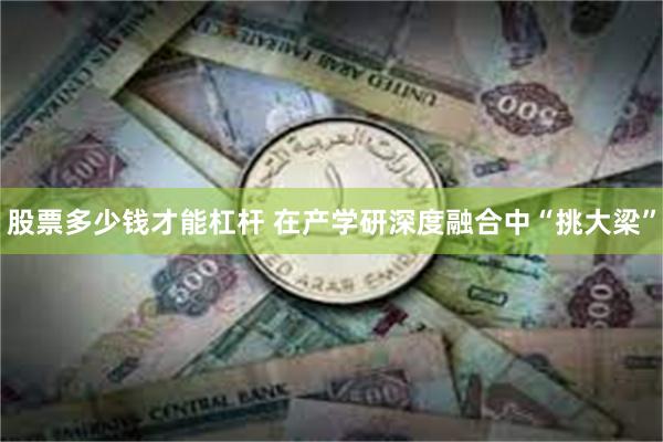 股票多少钱才能杠杆 在产学研深度融合中“挑大梁”