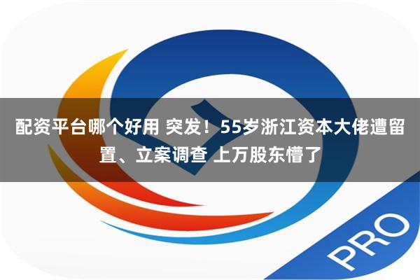 配资平台哪个好用 突发！55岁浙江资本大佬遭留置、立案调查 上万股东懵了