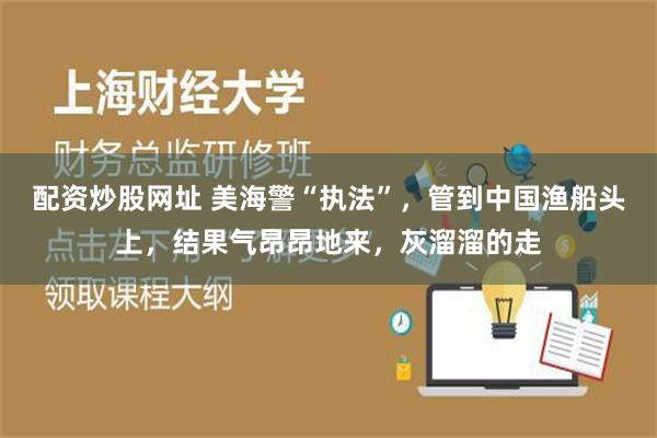 配资炒股网址 美海警“执法”，管到中国渔船头上，结果气昂昂地来，灰溜溜的走