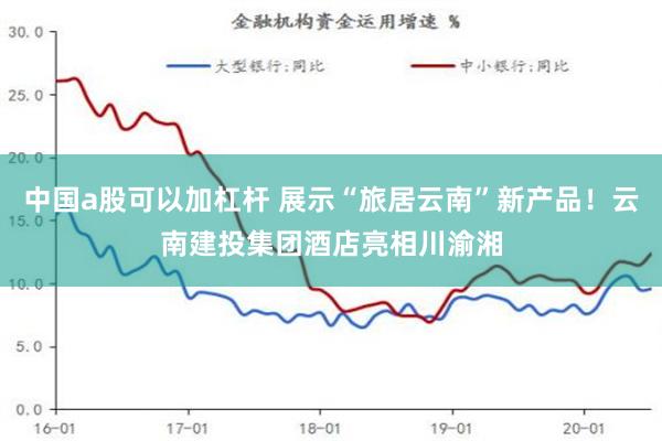 中国a股可以加杠杆 展示“旅居云南”新产品！云南建投集团酒店亮相川渝湘