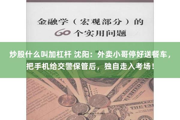 炒股什么叫加杠杆 沈阳：外卖小哥停好送餐车，把手机给交警保管后，独自走入考场！