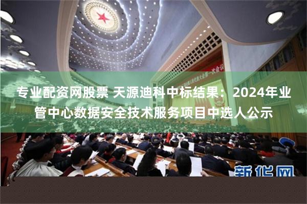 专业配资网股票 天源迪科中标结果：2024年业管中心数据安全技术服务项目中选人公示