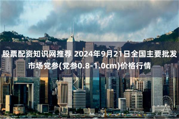 股票配资知识网推荐 2024年9月21日全国主要批发市场党参(党参0.8-1.0cm)价格行情