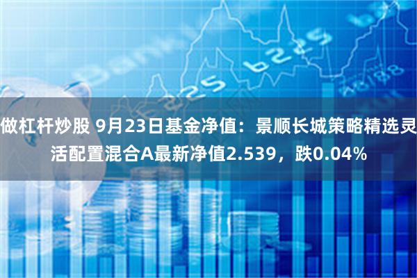 做杠杆炒股 9月23日基金净值：景顺长城策略精选灵活配置混合A最新净值2.539，跌0.04%