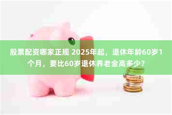 股票配资哪家正规 2025年起，退休年龄60岁1个月，要比60岁退休养老金高多少？