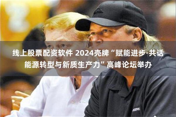 线上股票配资软件 2024壳牌“赋能进步·共话能源转型与新质生产力”高峰论坛举办