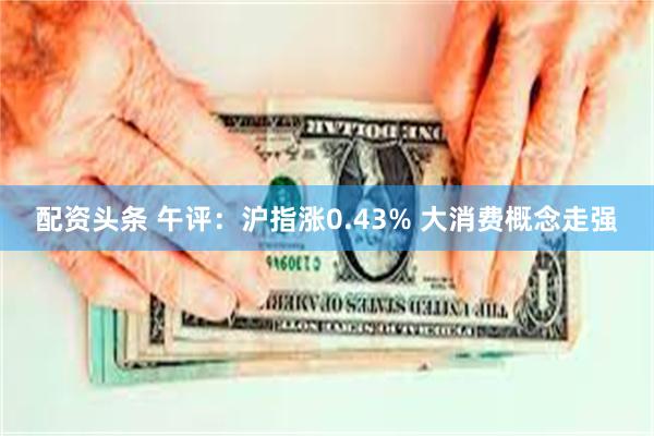 配资头条 午评：沪指涨0.43% 大消费概念走强