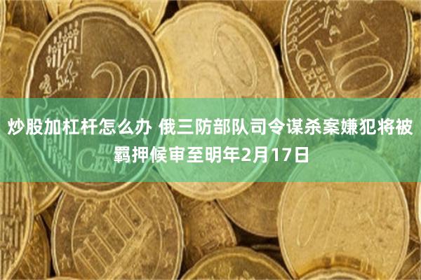 炒股加杠杆怎么办 俄三防部队司令谋杀案嫌犯将被羁押候审至明年2月17日