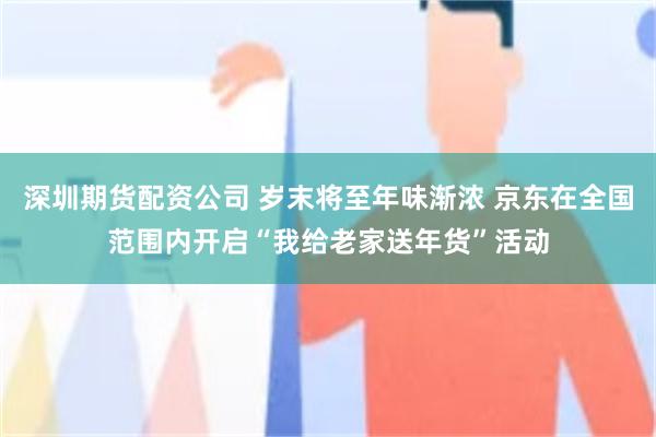 深圳期货配资公司 岁末将至年味渐浓 京东在全国范围内开启“我给老家送年货”活动