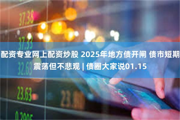 配资专业网上配资炒股 2025年地方债开闸 债市短期震荡但不悲观 | 债圈大家说01.15