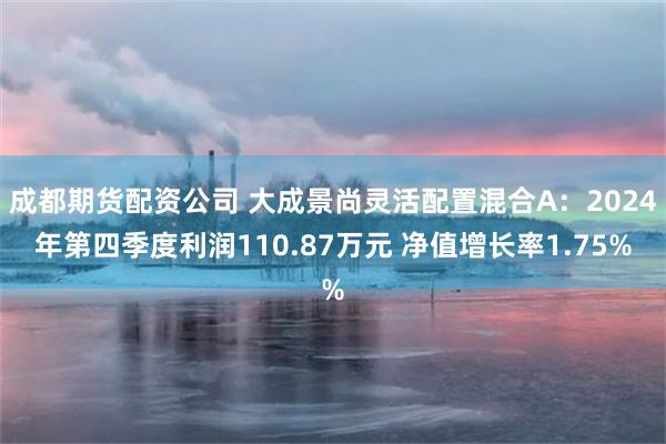 成都期货配资公司 大成景尚灵活配置混合A：2024年第四季度利润110.87万元 净值增长率1.75%