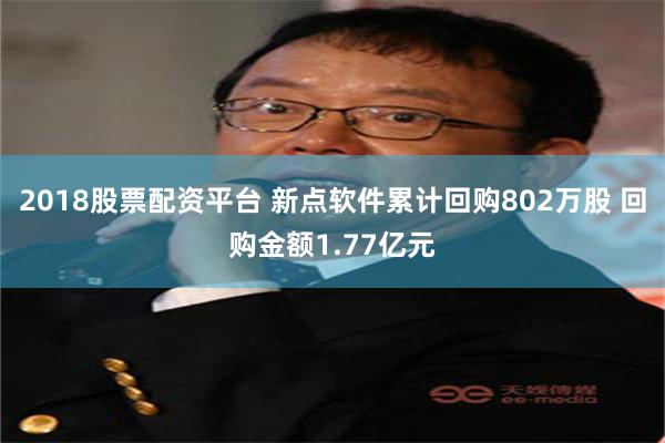 2018股票配资平台 新点软件累计回购802万股 回购金额1.77亿元