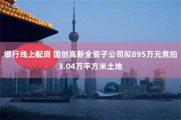 银行线上配资 国创高新全资子公司拟895万元竞拍3.04万平方米土地