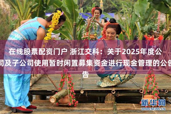 在线股票配资门户 浙江交科：关于2025年度公司及子公司使用暂时闲置募集资金进行现金管理的公告