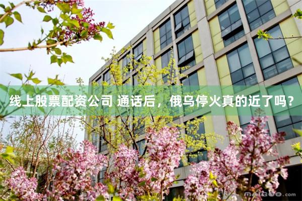 线上股票配资公司 通话后，俄乌停火真的近了吗？
