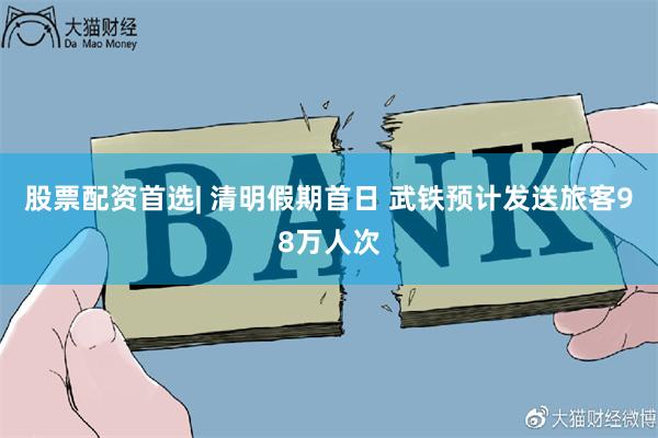 股票配资首选| 清明假期首日 武铁预计发送旅客98万人次