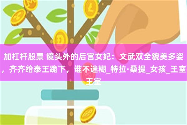 加杠杆股票 镜头外的后宫女妃：文武双全貌美多姿，齐齐给泰王跪下，谁不迷糊_特拉·桑提_女孩_王室