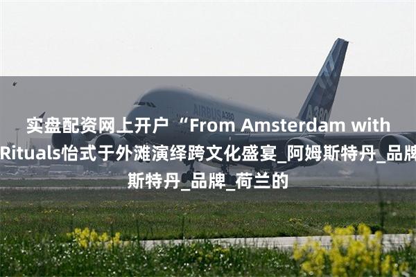 实盘配资网上开户 “From Amsterdam with Love” Rituals怡式于外滩演绎跨文化盛宴_阿姆斯特丹_品牌_荷兰的