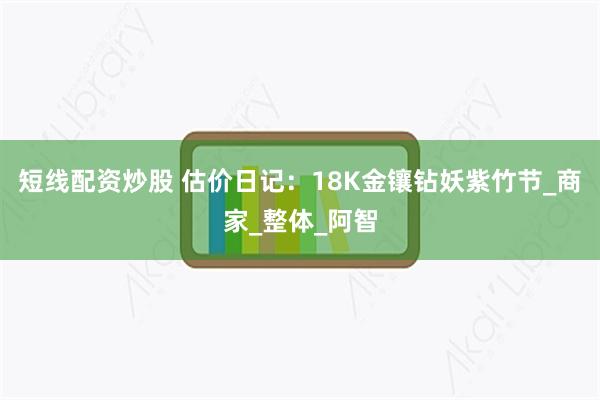 短线配资炒股 估价日记：18K金镶钻妖紫竹节_商家_整体_阿智