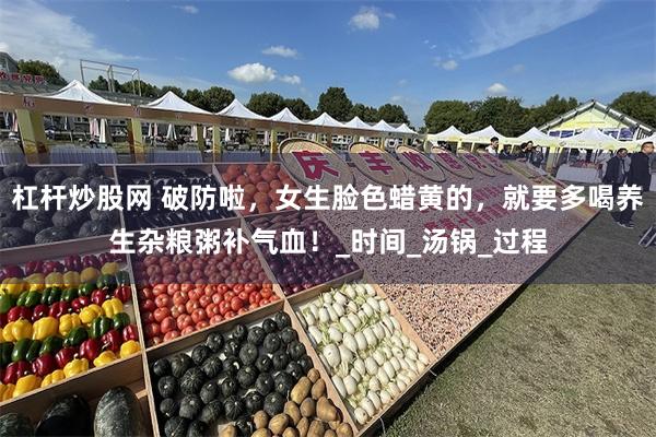 杠杆炒股网 破防啦，女生脸色蜡黄的，就要多喝养生杂粮粥补气血！_时间_汤锅_过程