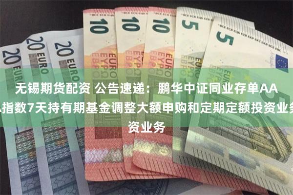 无锡期货配资 公告速递：鹏华中证同业存单AAA指数7天持有期基金调整大额申购和定期定额投资业务
