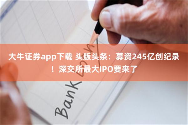 大牛证券app下载 头版头条：募资245亿创纪录！深交所最大IPO要来了