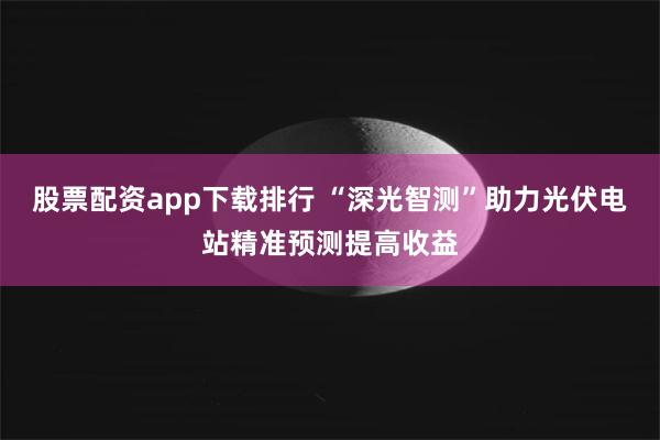 股票配资app下载排行 “深光智测”助力光伏电站精准预测提高收益