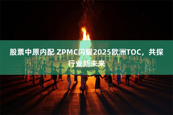股票中原内配 ZPMC闪耀2025欧洲TOC，共探行业新未来
