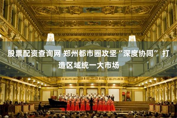 股票配资查询网 郑州都市圈攻坚“深度协同” 打造区域统一大市场