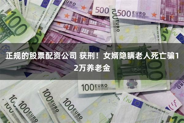 正规的股票配资公司 获刑！女婿隐瞒老人死亡骗12万养老金