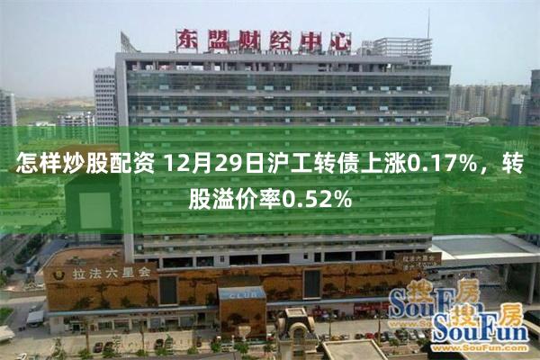 怎样炒股配资 12月29日沪工转债上涨0.17%，转股溢价率0.52%